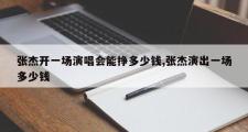 张杰开一场演唱会能挣多少钱,张杰演出一场多少钱